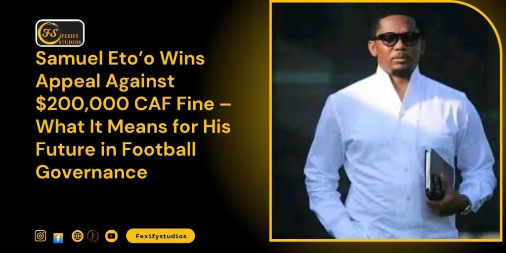 Samuel Eto’o Wins Appeal Against $200,000 CAF Fine – What It Means for His Future in Football Governance